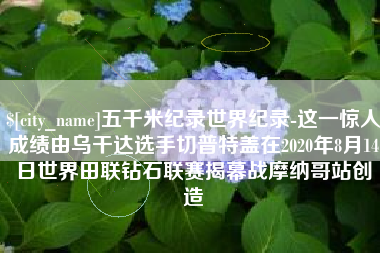 拉萨五千米纪录世界纪录-这一惊人成绩由乌干达选手切普特盖在2020年8月14日世界田联钻石联赛揭幕战摩纳哥站创造
