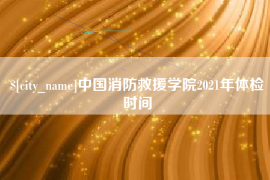 拉萨中国消防救援学院2021年体检时间