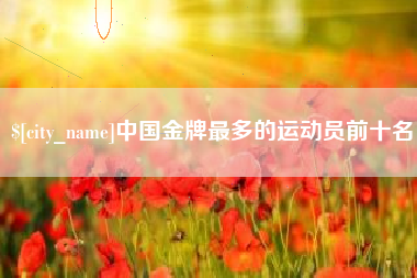 拉萨中国金牌最多的运动员前十名
