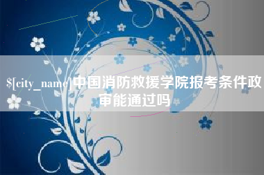 拉萨中国消防救援学院报考条件政审能通过吗